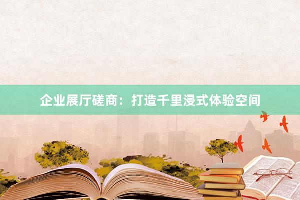 企业展厅磋商：打造千里浸式体验空间