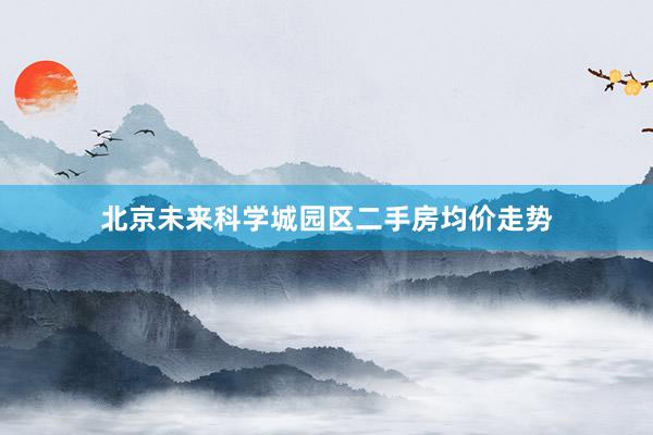 北京未来科学城园区二手房均价走势