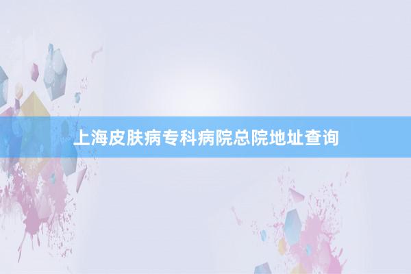上海皮肤病专科病院总院地址查询