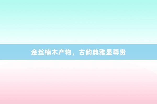 金丝楠木产物，古韵典雅显尊贵